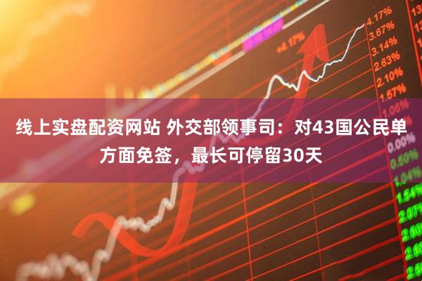 线上实盘配资网站 外交部领事司：对43国公民单方面免签，最长可停留30天