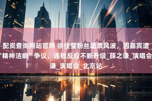配资查询网站官网 徐佳莹粉丝退票风波，因嘉宾遭弃引发“精神洁癖”争议，连锁反应不断升级_薛之谦_演唱会_北京站
