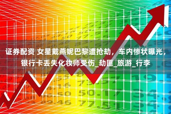 证券配资 女星戴燕妮巴黎遭抢劫，车内惨状曝光，银行卡丢失化妆师受伤_劫匪_旅游_行李