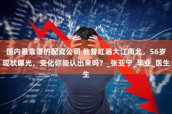 国内最靠谱的配资公司 他曾红遍大江南北，56岁现状曝光，变化你能认出来吗？_张亚宁_毕业_医生