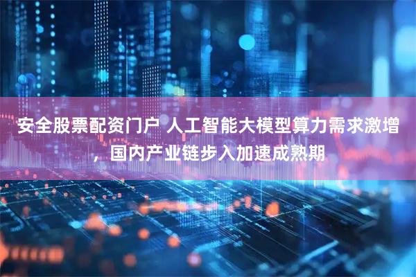 安全股票配资门户 人工智能大模型算力需求激增，国内产业链步入加速成熟期