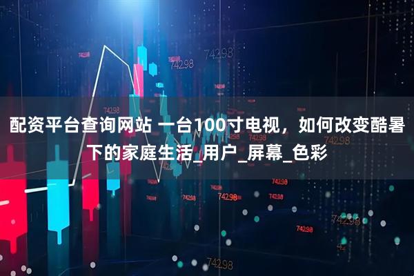 配资平台查询网站 一台100寸电视，如何改变酷暑下的家庭生活_用户_屏幕_色彩