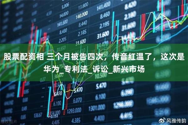股票配资相 三个月被告四次，传音红温了，这次是华为_专利法_诉讼_新兴市场