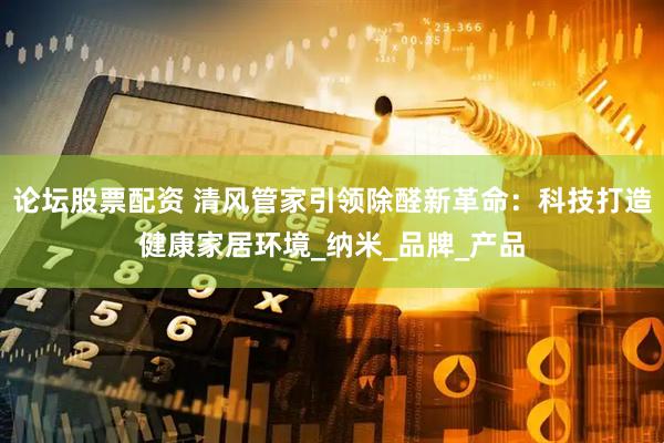 论坛股票配资 清风管家引领除醛新革命：科技打造健康家居环境_纳米_品牌_产品