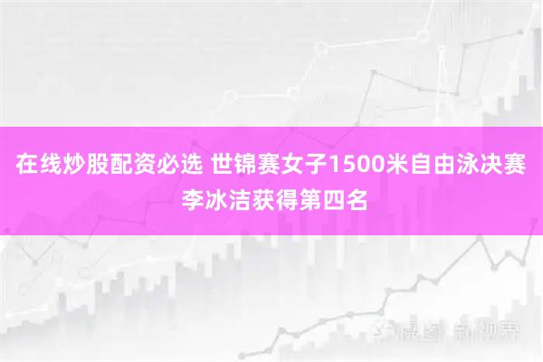 在线炒股配资必选 世锦赛女子1500米自由泳决赛 李冰洁获得第四名