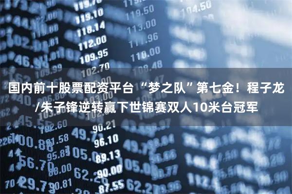 国内前十股票配资平台 “梦之队”第七金！程子龙/朱子锋逆转赢下世锦赛双人10米台冠军