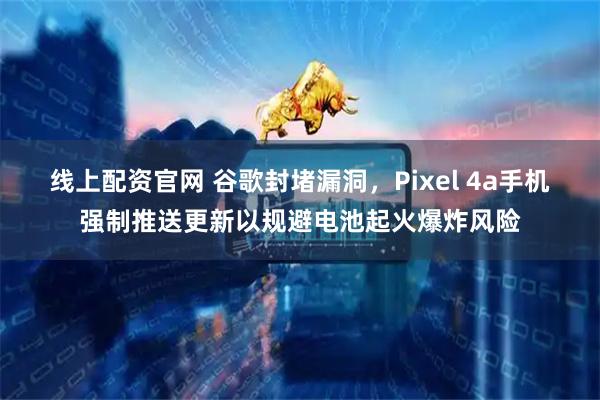 线上配资官网 谷歌封堵漏洞，Pixel 4a手机强制推送更新以规避电池起火爆炸风险