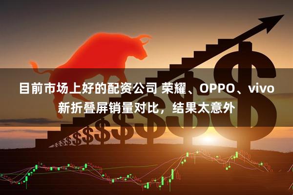 目前市场上好的配资公司 荣耀、OPPO、vivo新折叠屏销量对比，结果太意外