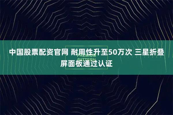 中国股票配资官网 耐用性升至50万次 三星折叠屏面板通过认证