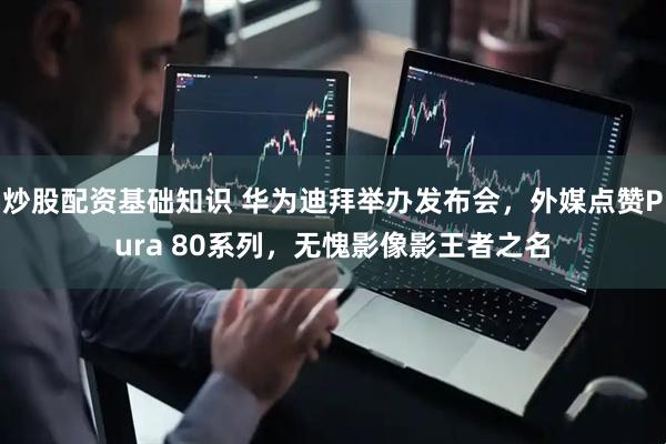 炒股配资基础知识 华为迪拜举办发布会，外媒点赞Pura 80系列，无愧影像影王者之名