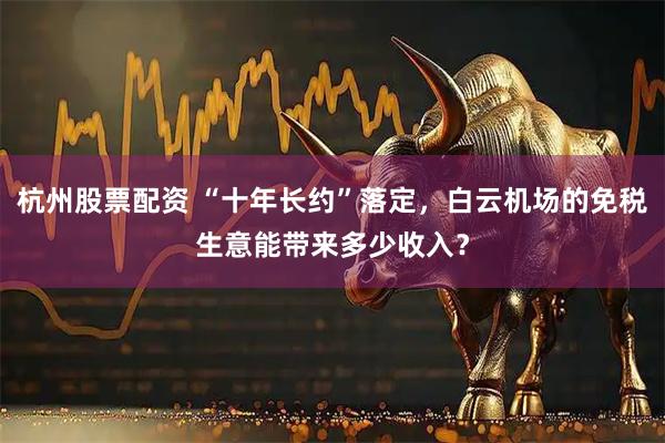 杭州股票配资 “十年长约”落定，白云机场的免税生意能带来多少收入？