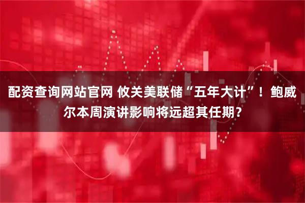 配资查询网站官网 攸关美联储“五年大计”！鲍威尔本周演讲影响将远超其任期？