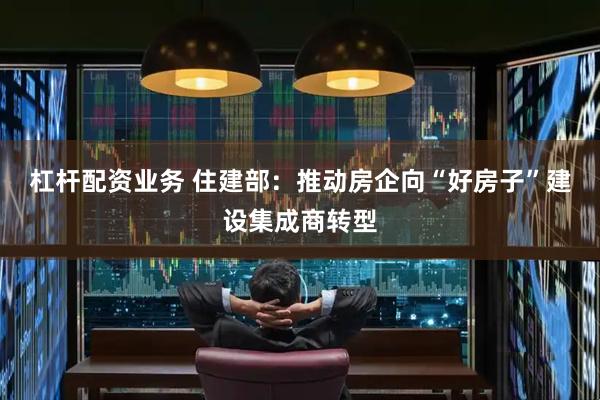 杠杆配资业务 住建部：推动房企向“好房子”建设集成商转型