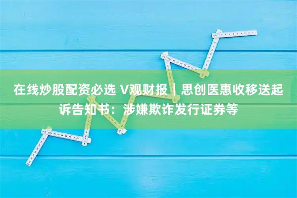 在线炒股配资必选 V观财报｜思创医惠收移送起诉告知书：涉嫌欺诈发行证券等